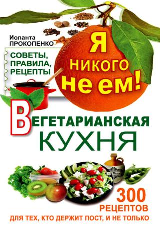 Я никого не ем! Вегетарианская кухня. Советы, правила, рецепты. 300 рецептов для тех, кто держит пост