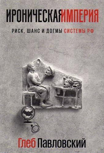 Глеб Павловский. Ироническая империя. Риск, шанс и догмы Системы РФ