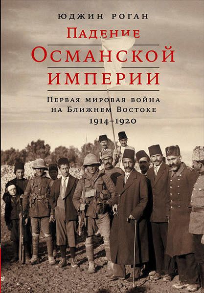 Юджин Роган. Падение Османской империи. Первая мировая война на Ближнем Востоке, 1914–1920